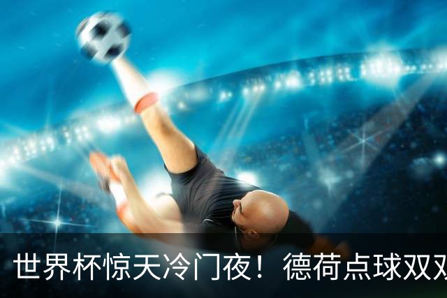 世界杯惊天冷门夜！德荷点球双双出局，利物浦无奈迎最大利好