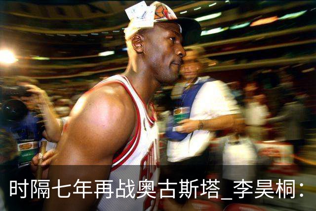 时隔七年再战奥古斯塔 李昊桐：回来感觉很自在