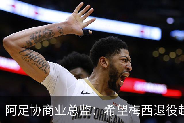 阿足协商业总监：希望梅西退役越晚越好，我们已提前几年进行规划